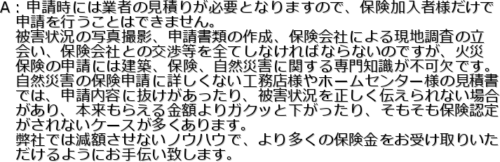 A�F�\�����ɂ͋Ǝ҂̌��ς肪�K�v�ƂȂ�܂��̂ŁA�ی������җl������
�@�\�����s�����Ƃ͂ł��܂���B
�@��Q�󋵂̎ʐ^�B�e�A�\�����ނ̍쐬�A�ی���Ђɂ�錻�n�����̗�
�@��A�ی���ЂƂ̌�����S�Ă��Ȃ���΂Ȃ�Ȃ��̂ł����A�΍�
�@�ی��̐\���ɂ͌��z�A�ی��A���R�ЊQ�Ɋւ�����m�����s���ł��B
�@���R�ЊQ�̕ی��\���ɏڂ����Ȃ��H���X�l��z�[���Z���^�[�l�̌��Ϗ�
�@�ł́A�\�����e�ɔ�������������A��Q�󋵂𐳂����`�����Ȃ��ꍇ
�@������A�{�����炦����z���K�N�b�Ɖ���������A���������ی��F��
�@������Ȃ��P�[�X����������܂��B
�@���Ђł͌��z�����Ȃ��m�E�n�E�ŁA��葽���̕ی��������󂯎�肢��
�@������悤�ɂ���`���v���܂��B