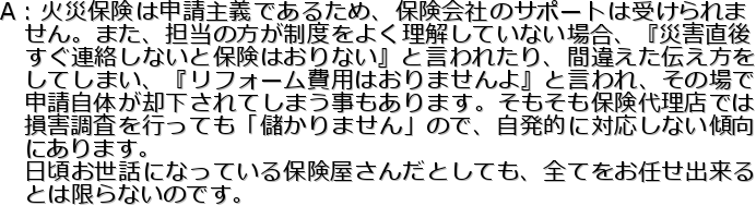 A�F�΍Еی��͐\����`�ł��邽�߁A�ی���Ђ̃T�|�[�g�͎󂯂���
�@����B�܂��A�S���̕������x���悭�������Ă��Ȃ��ꍇ�A�w�ЊQ����
�@�����A�����Ȃ��ƕی��͂���Ȃ��x�ƌ���ꂽ��A�ԈႦ���`������
�@���Ă��܂��A�w���t�H�[����p�͂���܂����x�ƌ����A���̏��
�@�\�����̂��p������Ă��܂���������܂��B���������ی��㗝�X�ł�
�@���Q�������s���Ă��u�ׂ���܂���v�̂ŁA�����I�ɑΉ����Ȃ��X��
�@�ɂ���܂��B
�@���������b�ɂȂ��Ă���ی������񂾂Ƃ��Ă��A�S�Ă����C���o����
�@�Ƃ͌���Ȃ��̂ł��B