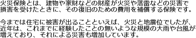 �΍Еی��Ƃ́A������ƍ��Ȃǂ̍��Y���΍Ђ◎���Ȃǂ̍ЊQ��
���Q���󂯂��Ƃ��ɁA���̕����̂��߂̔�p��⏞����ی��ł��B

���܂ł͏Z��ɔ�Q���o�邱�ƂƂ����΁A�΍Ђƒn�k�ʂł������A
�ߔN�́A����܂łɌo���������Ƃ̖����悤�ȋK�͂̑�J��䕗��
�����Ă���A����ɂ��ЊQ���������Ă��܂��B
